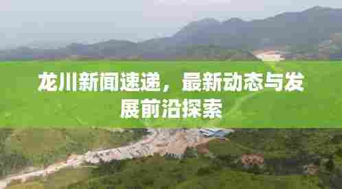 龙川新闻速递,最新动态与发展前沿探索
