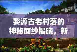 婺源古老村落的神秘面纱揭晓,新闻头条带您一探究竟