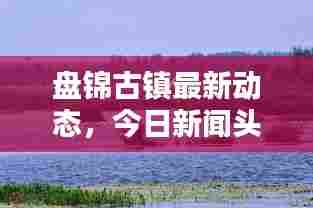 盘锦古镇最新动态,今日新闻头条抢先看