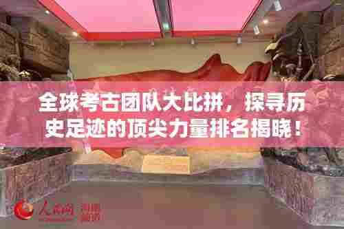 全球考古团队大比拼,探寻历史足迹的顶尖力量排名揭晓!