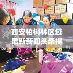 西安柏树林区域最新新闻头条揭秘