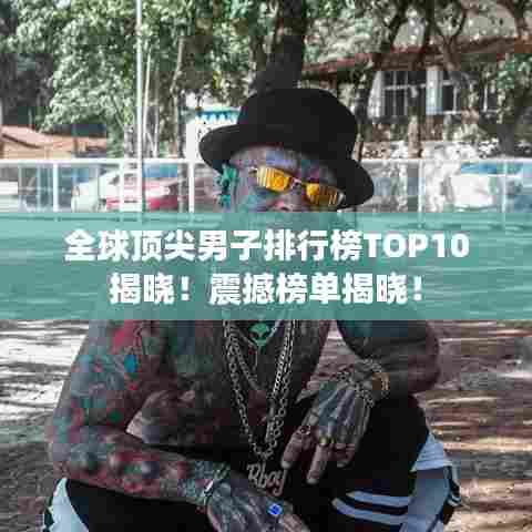 全球顶尖男子排行榜TOP10揭晓!震撼榜单揭晓!