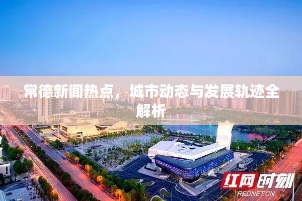 常德新闻热点,城市动态与发展轨迹全解析