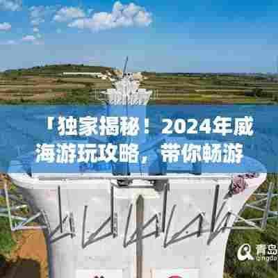 「独家揭秘！2024年威海游玩攻略，带你畅游海滨城市！」