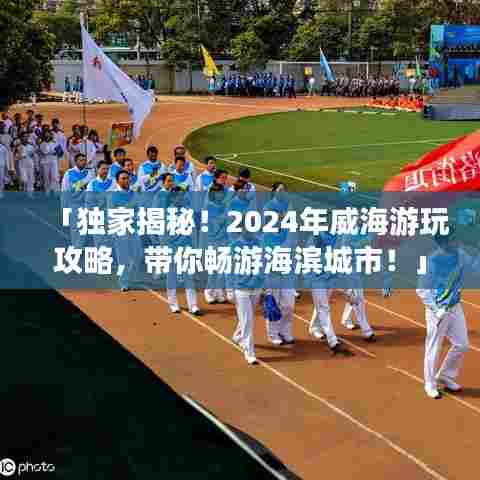 「独家揭秘!2024年威海游玩攻略,带你畅游海滨城市!」