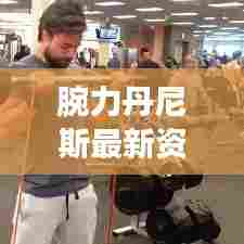 腕力丹尼斯最新资讯曝光,今日动态一网打尽!