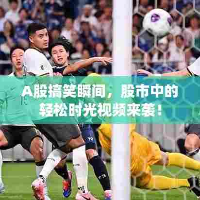 A股搞笑瞬间,股市中的轻松时光视频来袭!
