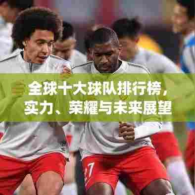全球十大球队排行榜,实力、荣耀与未来展望