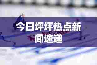 今日坪坪热点新闻速递