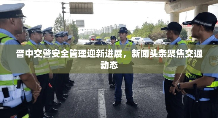 晋中交警安全管理迎新进展,新闻头条聚焦交通动态