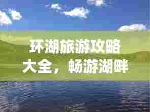 环湖旅游攻略大全,畅游湖畔美景,尽享自然风情!