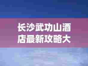 长沙武功山酒店最新攻略大全