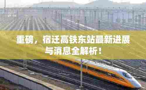 重磅,宿迁高铁东站最新进展与消息全解析!