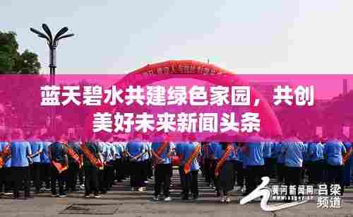 蓝天碧水共建绿色家园,共创美好未来新闻头条