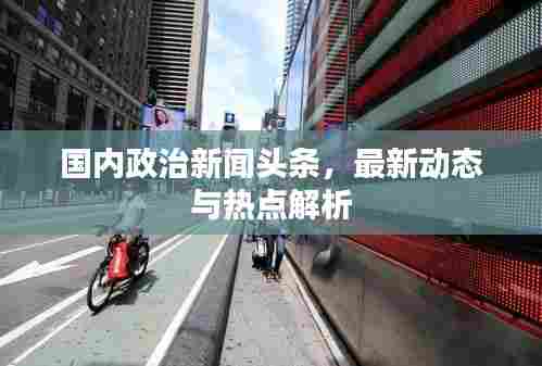 国内政治新闻头条，最新动态与热点解析