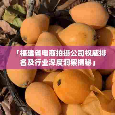 「福建省电商拍摄公司权威排名及行业深度洞察揭秘」