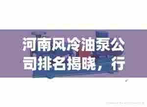 河南风冷油泵公司排名揭晓,行业领先的几家企业榜单!