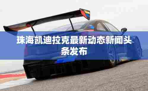 珠海凯迪拉克最新动态新闻头条发布