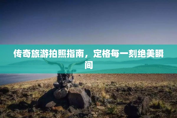 传奇旅游拍照指南，定格每一刻绝美瞬间