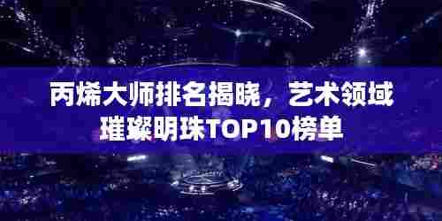 丙烯大师排名揭晓，艺术领域璀璨明珠TOP10榜单