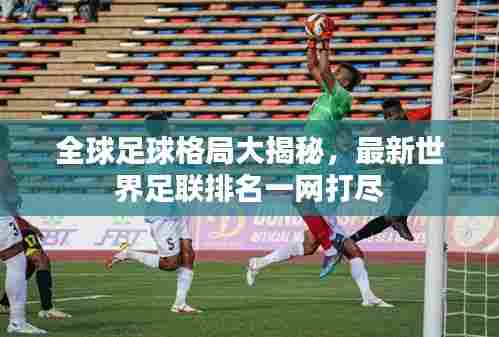 全球足球格局大揭秘,最新世界足联排名一网打尽