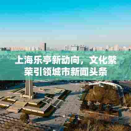 上海乐亭新动向,文化繁荣引领城市新闻头条