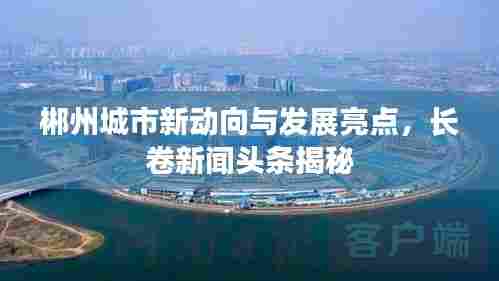 郴州城市新动向与发展亮点,长卷新闻头条揭秘