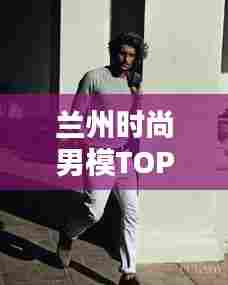 兰州时尚男模TOP10,璀璨新星闪耀时尚之都!