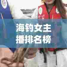 海钓女主播排名榜单TOP10揭晓，图片展示吸引眼球！