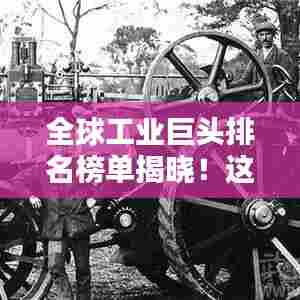 全球工业巨头排名榜单揭晓!这些公司领跑行业前沿