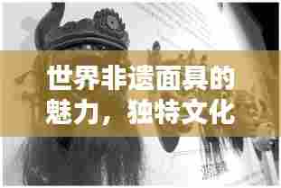 世界非遗面具的魅力,独特文化价值与排名揭秘