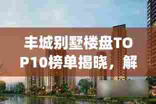丰城别墅楼盘TOP10榜单揭晓,解读城市繁荣标杆之作