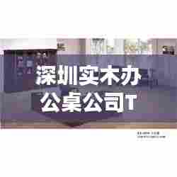 深圳实木办公桌公司TOP排名榜单揭晓!
