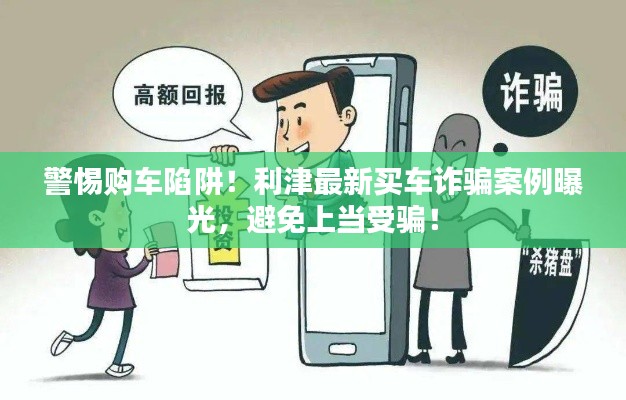 警惕购车陷阱!利津最新买车诈骗案例曝光,避免上当受骗!