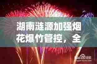 湖南涟源加强烟花爆竹管控，全面禁炮倒计时启动，2025年实施