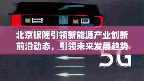 北京银隆引领新能源产业创新前沿动态,引领未来发展趋势