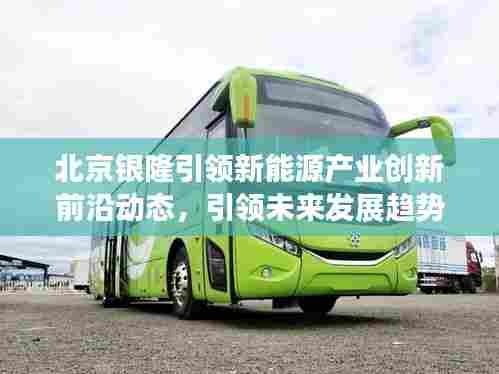 北京银隆引领新能源产业创新前沿动态，引领未来发展趋势