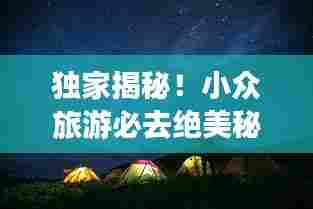 独家揭秘!小众旅游必去绝美秘境,探索不为人知的神秘之地攻略