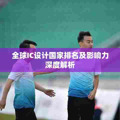 全球IC设计国家排名及影响力深度解析