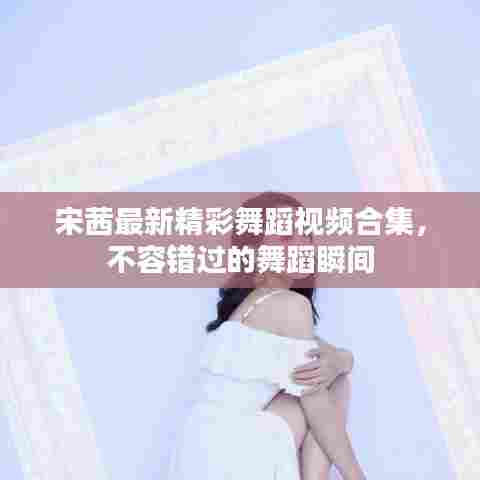 宋茜最新精彩舞蹈视频合集，不容错过的舞蹈瞬间