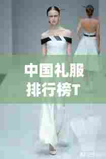 中国礼服排行榜TOP10,传统魅力与时尚风采的完美结合