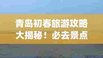 青岛初春旅游攻略大揭秘！必去景点一网打尽