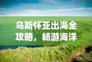 乌斯怀亚出海全攻略,畅游海洋之旅