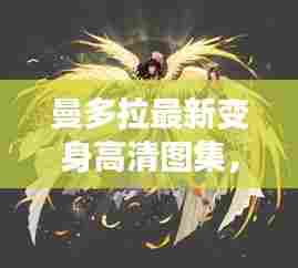 曼多拉最新变身高清图集,神秘魅力一览无余!