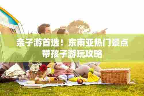 亲子游首选！东南亚热门景点带孩子游玩攻略